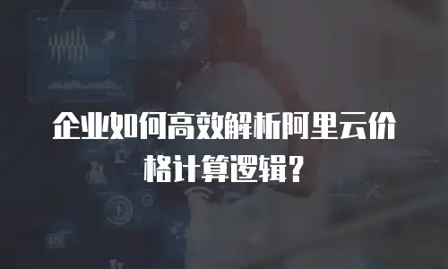 企业如何高效解析阿里云价格计算逻辑？