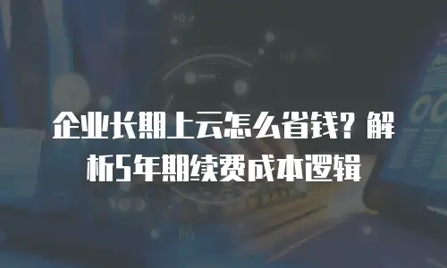企业长期上云怎么省钱？解析5年期续费成本逻辑