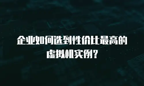 企业如何选到性价比最高的虚拟机实例？