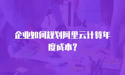 企业如何规划阿里云计算年度成本？