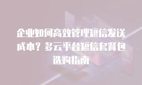 企业如何高效管理短信发送成本？多云平台短信套餐包选购指南