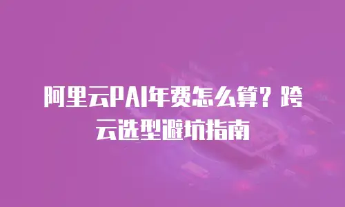 阿里云PAI年费怎么算？跨云选型避坑指南