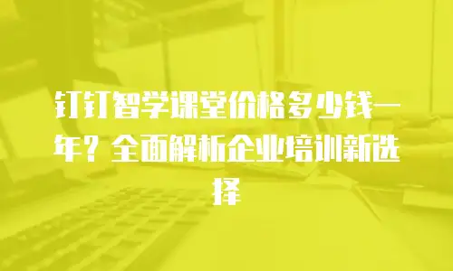 钉钉智学课堂价格多少钱一年？全面解析企业培训新选择