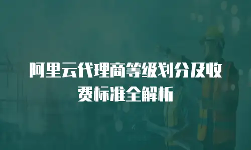 阿里云代理商等级划分及收费标准全解析