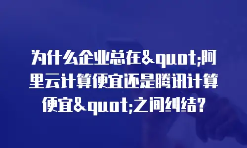 为什么企业总在"阿里云计算便宜还是腾讯计算便宜"之间纠结？