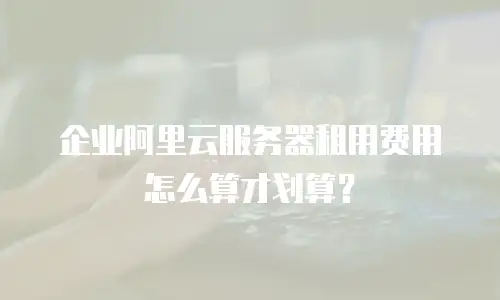 企业阿里云服务器租用费用怎么算才划算？