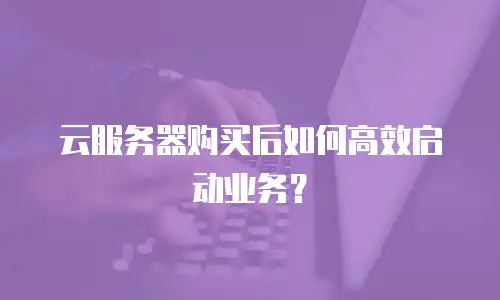 云服务器购买后如何高效启动业务？