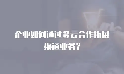 企业如何通过多云合作拓展渠道业务？