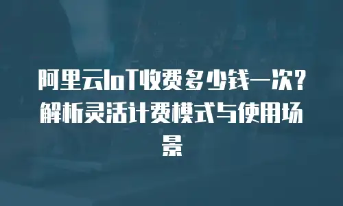 阿里云IoT收费多少钱一次？解析灵活计费模式与使用场景