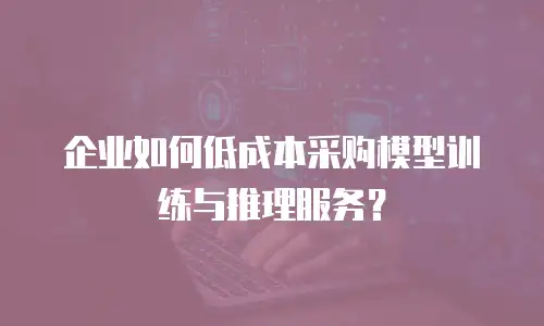 企业如何低成本采购模型训练与推理服务？