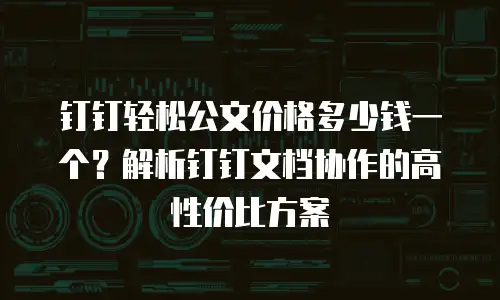 钉钉轻松公文价格多少钱一个？解析钉钉文档协作的高性价比方案