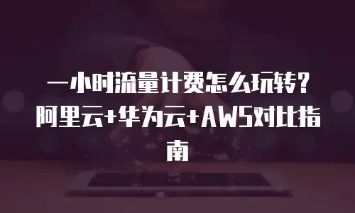 一小时流量计费怎么玩转？阿里云+华为云+AWS对比指南