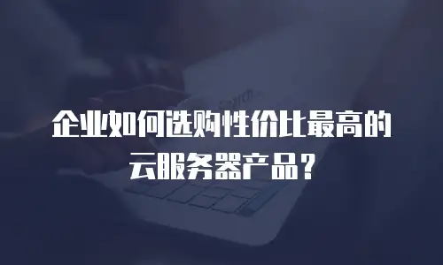 企业如何选购性价比最高的云服务器产品？