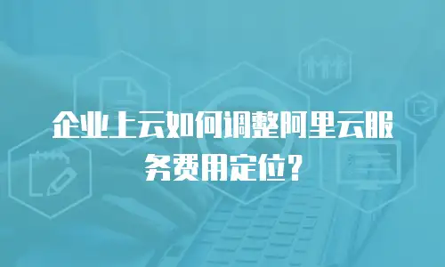 企业上云如何调整阿里云服务费用定位？