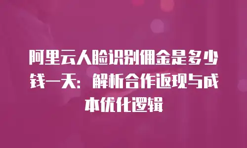阿里云人脸识别佣金是多少钱一天：解析合作返现与成本优化逻辑