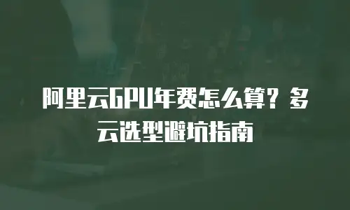 阿里云GPU年费怎么算？多云选型避坑指南