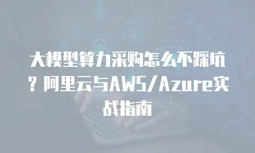 大模型算力采购怎么不踩坑？阿里云与AWS/Azure实战指南