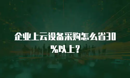 企业上云设备采购怎么省30%以上？