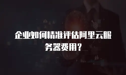 企业如何精准评估阿里云服务器费用？