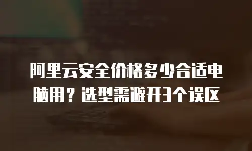 阿里云安全价格多少合适电脑用？选型需避开3个误区