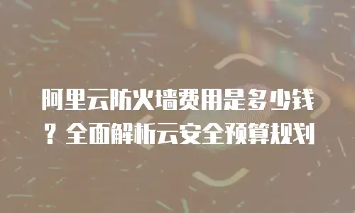 阿里云防火墙费用是多少钱？全面解析云安全预算规划
