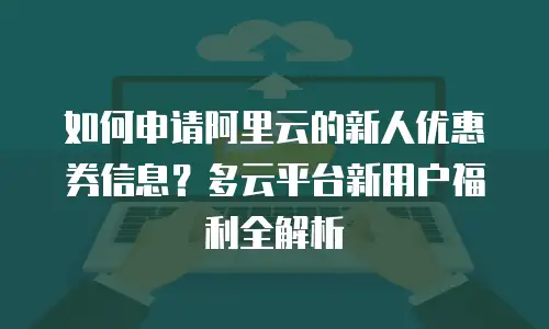 如何申请阿里云的新人优惠券信息？多云平台新用户福利全解析