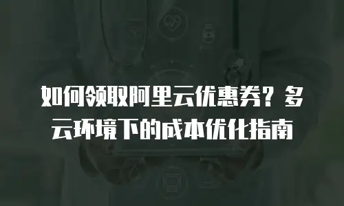 如何领取阿里云优惠券？多云环境下的成本优化指南