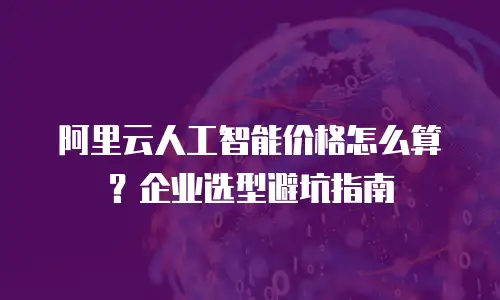 阿里云人工智能价格怎么算？企业选型避坑指南