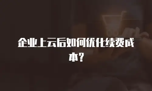企业上云后如何优化续费成本？