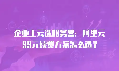 企业上云选服务器：阿里云99元续费方案怎么选？