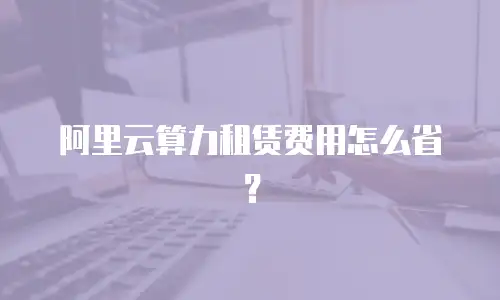 阿里云算力租赁费用怎么省？