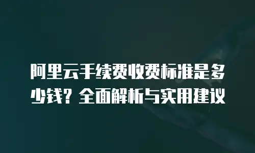 阿里云手续费收费标准是多少钱？全面解析与实用建议