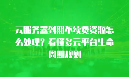 云服务器到期不续费资源怎么处理？看懂多云平台生命周期规则