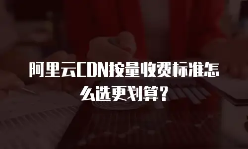 阿里云CDN按量收费标准怎么选更划算？