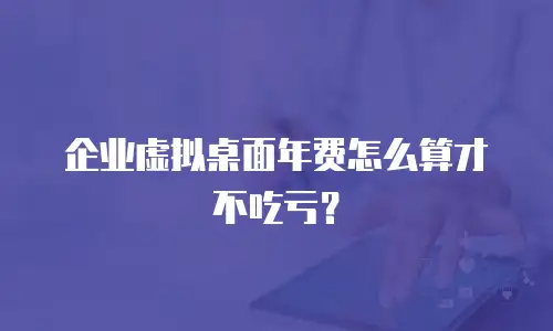 企业虚拟桌面年费怎么算才不吃亏？
