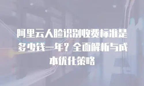 阿里云人脸识别收费标准是多少钱一年？全面解析与成本优化策略