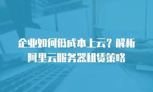 企业如何低成本上云？解析阿里云服务器租赁策略
