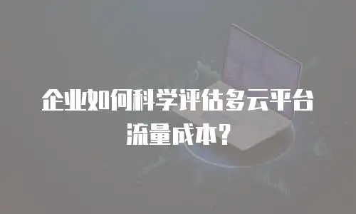 企业如何科学评估多云平台流量成本？