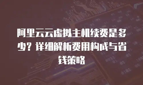 阿里云云虚拟主机续费是多少？详细解析费用构成与省钱策略