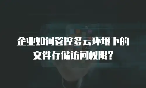 企业如何管控多云环境下的文件存储访问权限？