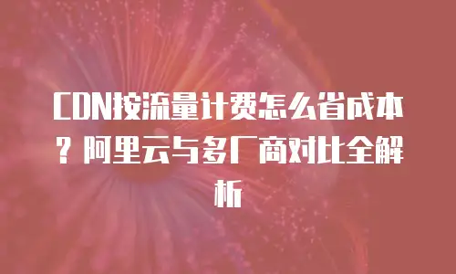 CDN按流量计费怎么省成本？阿里云与多厂商对比全解析