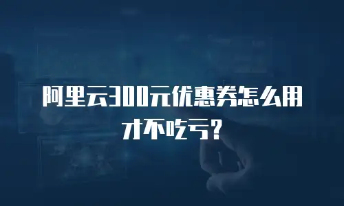 阿里云300元优惠券怎么用才不吃亏？