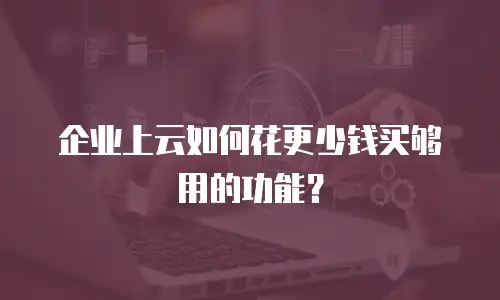 企业上云如何花更少钱买够用的功能？