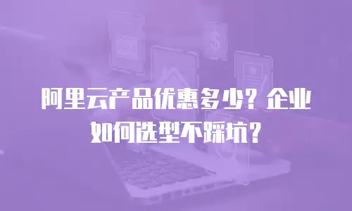 阿里云产品优惠多少？企业如何选型不踩坑？