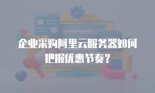 企业采购阿里云服务器如何把握优惠节奏？