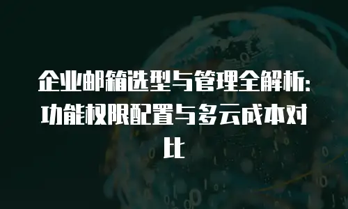 企业邮箱选型与管理全解析：功能权限配置与多云成本对比