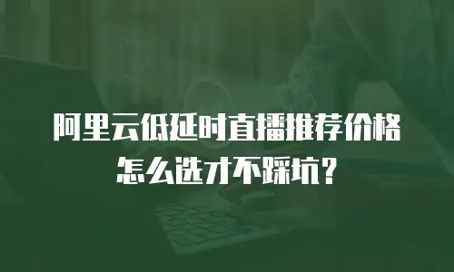 阿里云低延时直播推荐价格怎么选才不踩坑？
