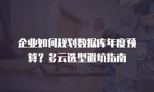 企业如何规划数据库年度预算？多云选型避坑指南