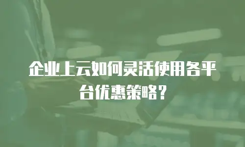企业上云如何灵活使用各平台优惠策略？