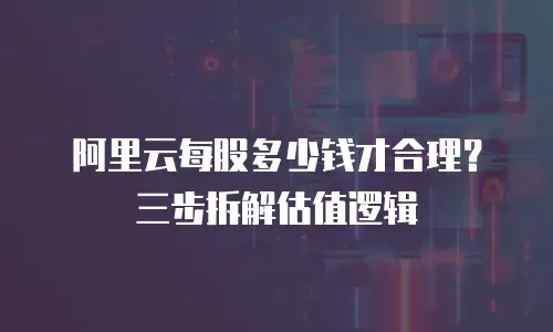 阿里云每股多少钱才合理？三步拆解估值逻辑
